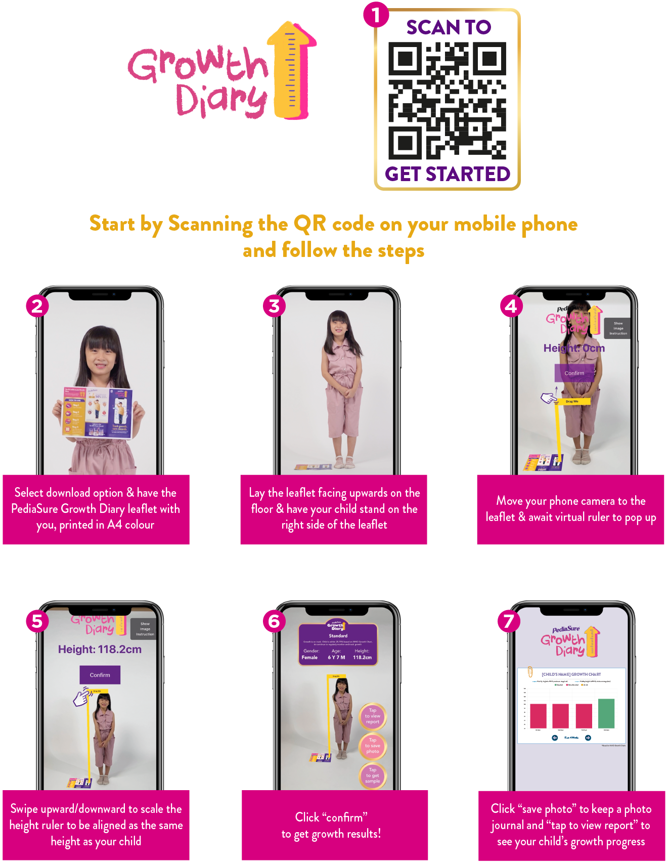 HOW TO USE. Start by Scanning the QR code on your mobile phone and follow the steps. 1. Scan To Get Started 2. Select download option & have the PediaSure Growth Diary leaflet with you, printed in A4 colour. 3. Lay the leaflet facing upwards on the floor & have your child stand on the right side of the leaflet. 4. Move your phone camera to the leaflet & await virtual ruler to pop up. 5. Swipe upward/downward to scale the height ruler to be aligned as the same height as your child. 6. Click 'confirm' to get growth results! 7. Click 'save photo' to keep a photo journal and 'tap to view report' to see your child's growth progress.
