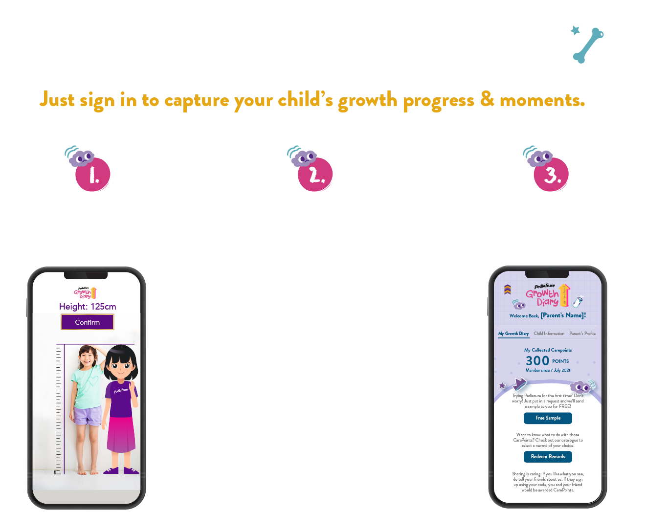 Unlock more features for free! Just sign in! Just sign in to capture your child's growth progress & moments. 1. Keep track of your child's growth over time. 2. Personalized height growth chart. Psst: All measurement data is saved. You can add as many kids as you like. 3. See your accumulated CarePoint & redeem rewards.