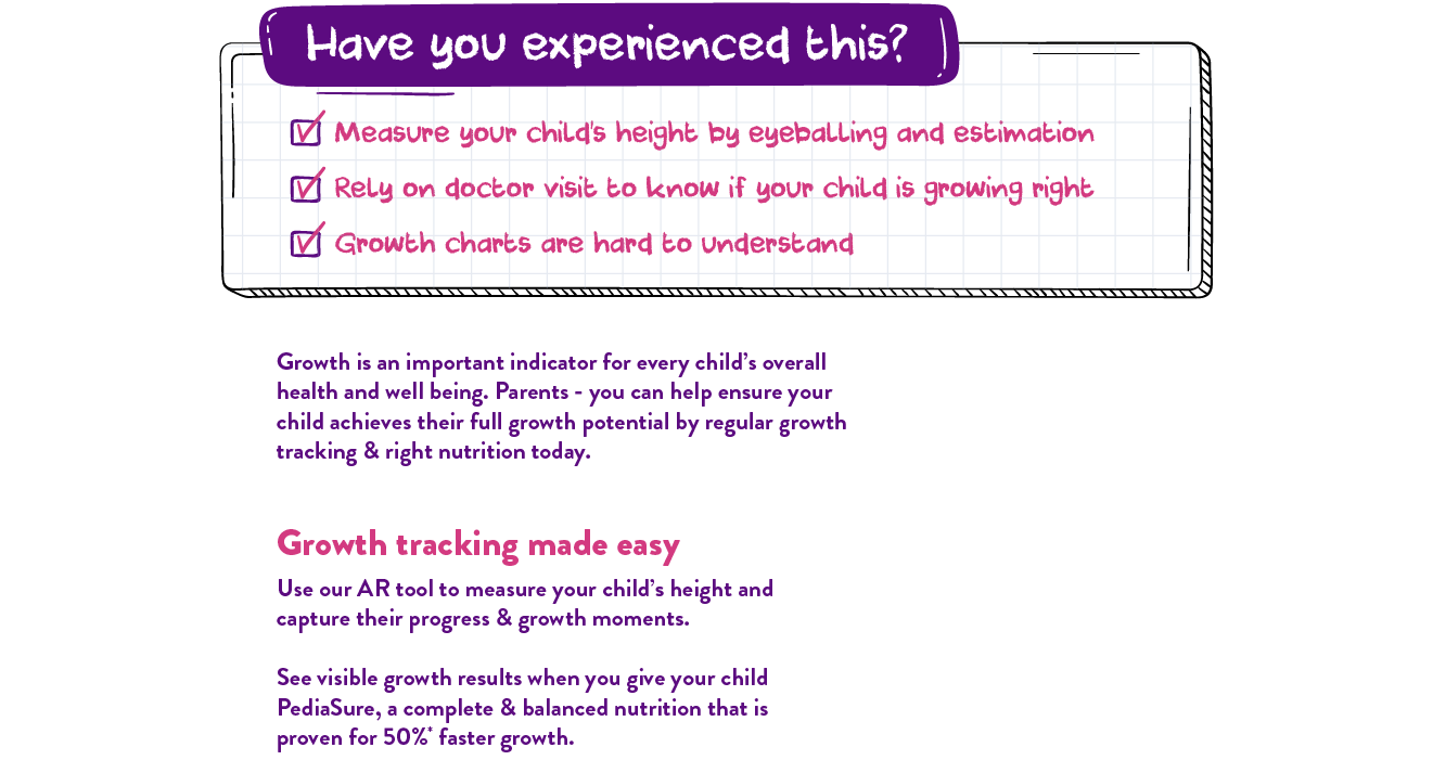 Have you experienced this? Measure your child's height by eyeballing and estimation. Rely on doctor visit to know if your child is growing right. Growth charts are hard to understand. Growth is an important indicator for every child's overall health and well being. Parents - you can help ensure your child achieves their full growth potential by regular growth tracking & right nutrition today. Growth tracking made easy. User our AR tool to measure your child's height and capture their progress & growth moments. See visible growth results when you give your child PediaSure, a complete & balanced nutrition that is proven for 50%* faster growth.